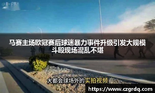 马赛主场欧冠赛后球迷暴力事件升级引发大规模斗殴现场混乱不堪